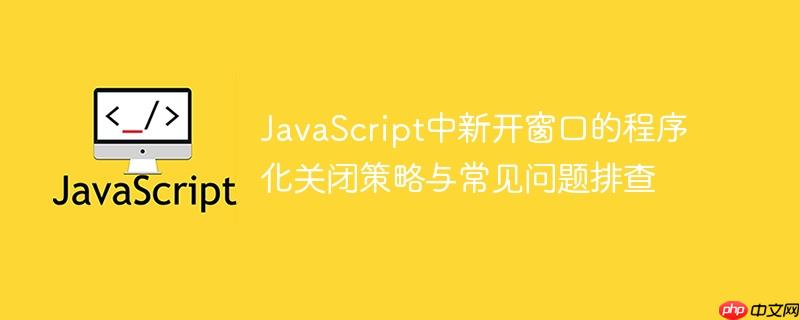 JavaScript中新开窗口的程序化关闭策略与常见问题排查