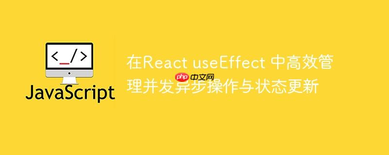 在React useEffect 中高效管理并发异步操作与状态更新