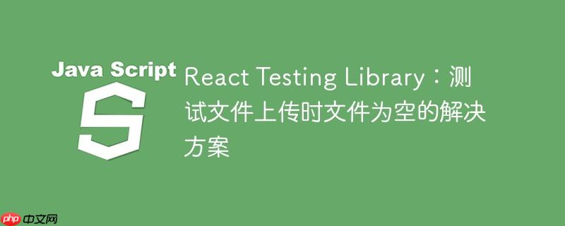 React Testing Library：测试文件上传时文件为空的解决方案