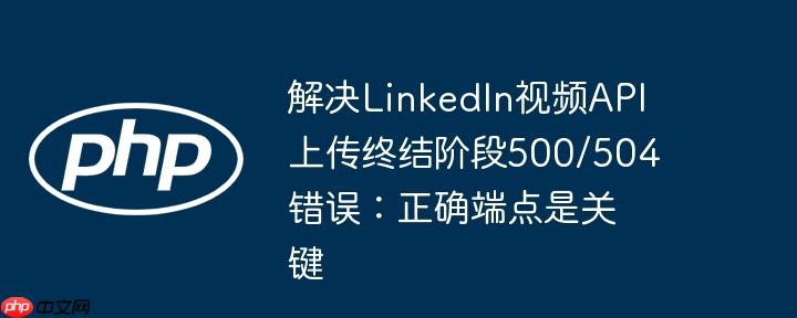 解决LinkedIn视频API上传终结阶段500/504错误：正确端点是关键