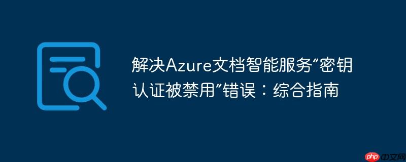 解决Azure文档智能服务“密钥认证被禁用”错误：综合指南
