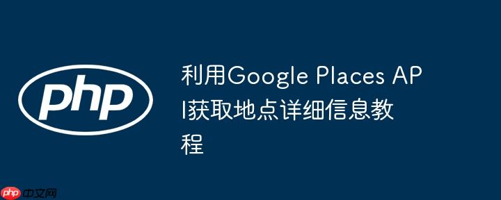 利用Google Places API获取地点详细信息教程