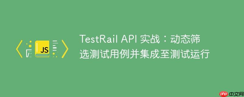 TestRail API 实战：动态筛选测试用例并集成至测试运行