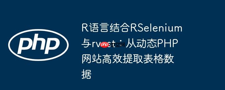 R语言结合RSelenium与rvest：从动态PHP网站高效提取表格数据