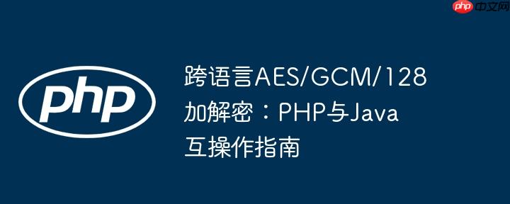 跨语言AES/GCM/128加解密：PHP与Java互操作指南