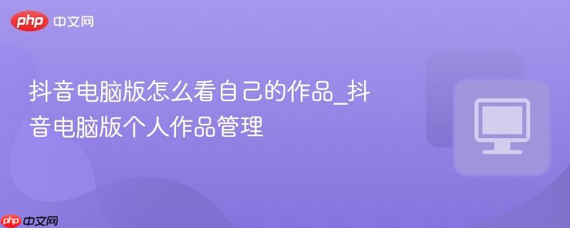 抖音电脑版怎么看自己的作品_抖音电脑版个人作品管理