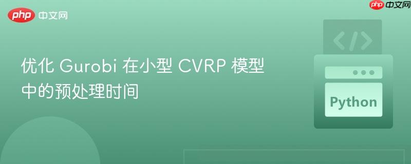 优化 Gurobi 在小型 CVRP 模型中的预处理时间