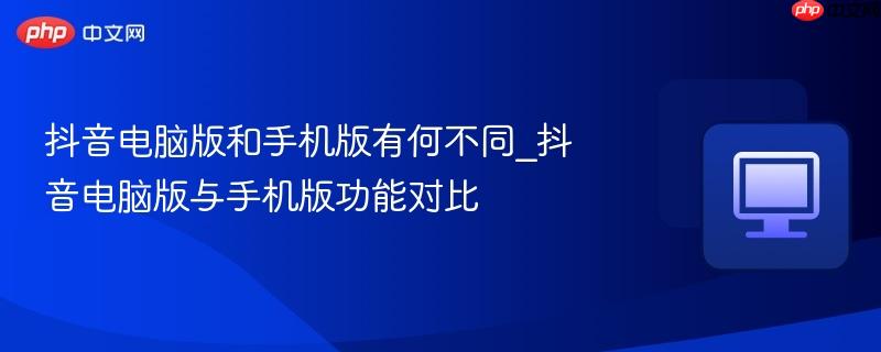 抖音电脑版和手机版有何不同_抖音电脑版与手机版功能对比