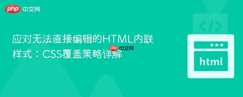 应对无法直接编辑的HTML内联样式：CSS覆盖策略详解