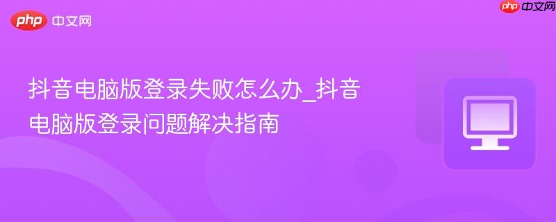 抖音电脑版登录失败怎么办_抖音电脑版登录问题解决指南