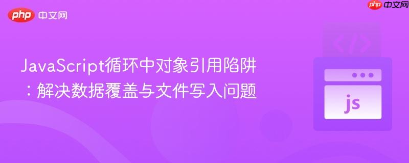 JavaScript循环中对象引用陷阱：解决数据覆盖与文件写入问题