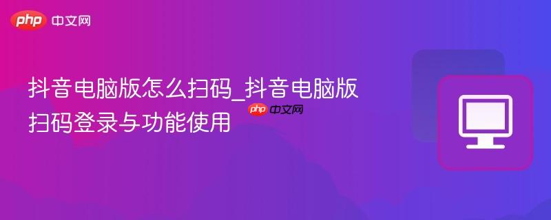 抖音电脑版怎么扫码_抖音电脑版扫码登录与功能使用