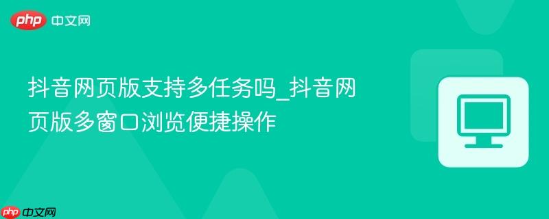 抖音网页版支持多任务吗_抖音网页版多窗口浏览便捷操作