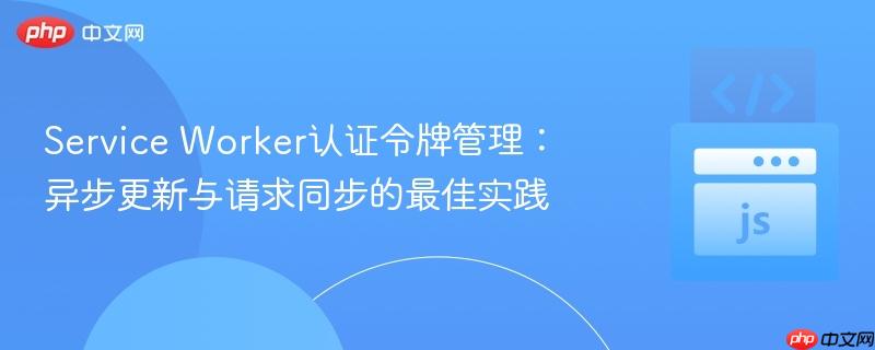 Service Worker认证令牌管理：异步更新与请求同步的最佳实践
