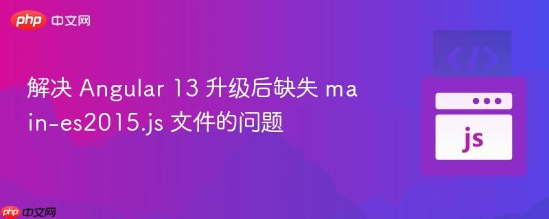 解决 Angular 13 升级后缺失 main-es2015.js 文件的问题