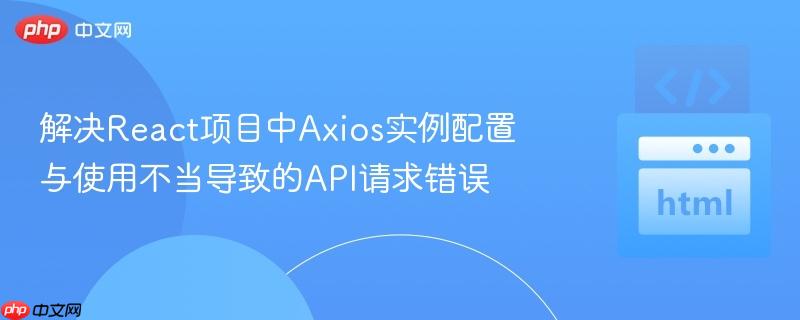 解决React项目中Axios实例配置与使用不当导致的API请求错误