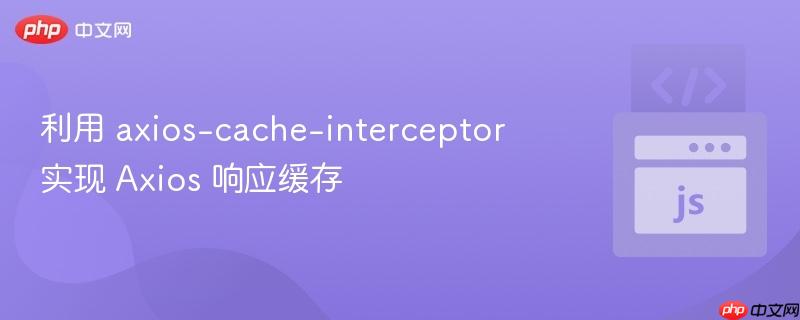 利用 axios-cache-interceptor 实现 Axios 响应缓存