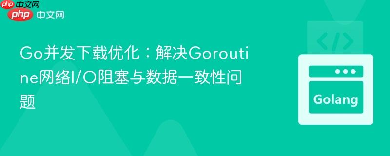 Go并发下载优化：解决Goroutine网络I/O阻塞与数据一致性问题