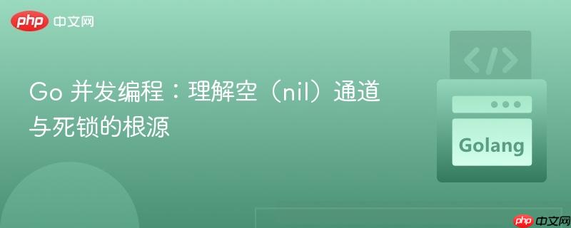 Go 并发编程：理解空（nil）通道与死锁的根源
