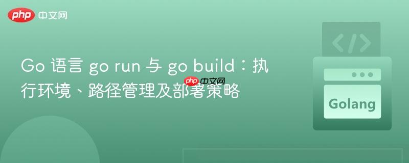 Go 语言 go run 与 go build：执行环境、路径管理及部署策略
