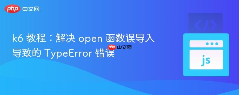 k6 教程：解决 open 函数误导入导致的 TypeError 错误