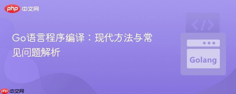 Go语言程序编译：现代方法与常见问题解析