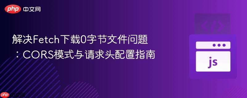 解决Fetch下载0字节文件问题：CORS模式与请求头配置指南