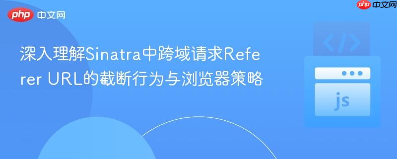 深入理解Sinatra中跨域请求Referer URL的截断行为与浏览器策略
