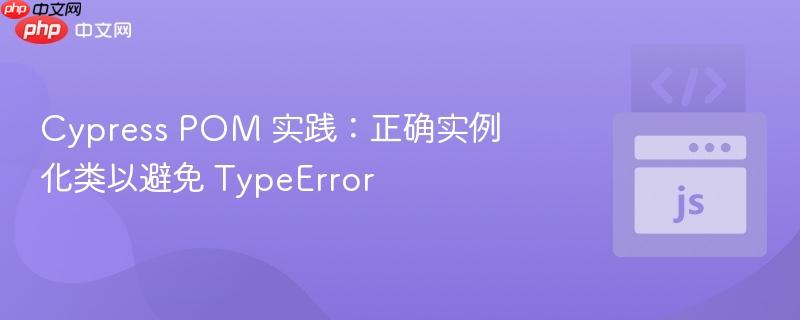 Cypress POM 实践：正确实例化类以避免 TypeError