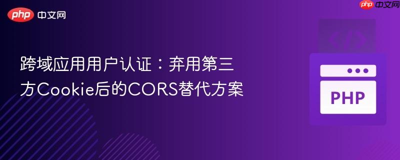 跨域应用用户认证：弃用第三方Cookie后的CORS替代方案