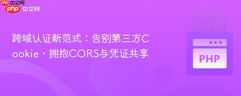 跨域认证新范式：告别第三方Cookie，拥抱CORS与凭证共享
