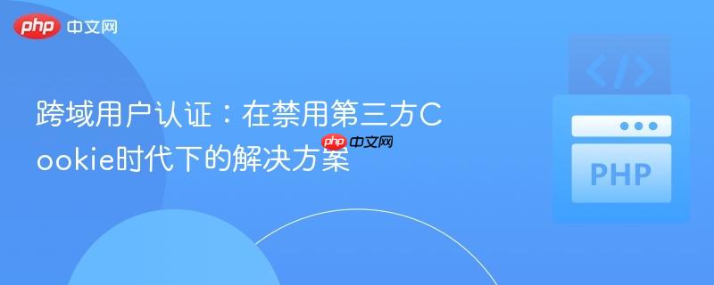 跨域用户认证：在禁用第三方Cookie时代下的解决方案