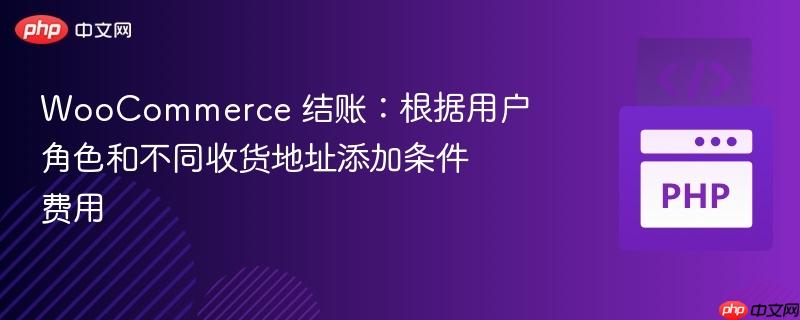 WooCommerce 结账：根据用户角色和不同收货地址添加条件费用