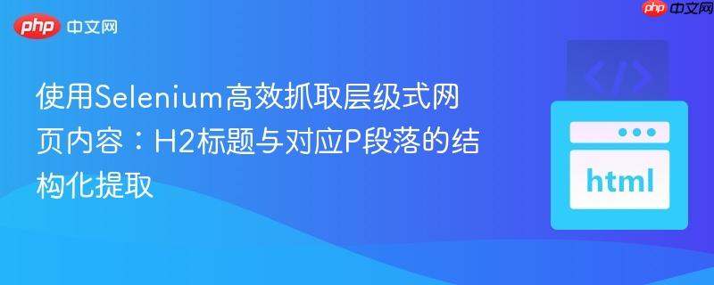 使用Selenium高效抓取层级式网页内容：H2标题与对应P段落的结构化提取