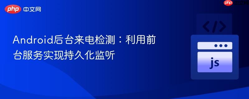 Android后台来电检测：利用前台服务实现持久化监听