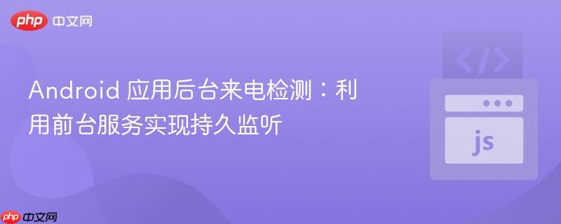 Android 应用后台来电检测：利用前台服务实现持久监听