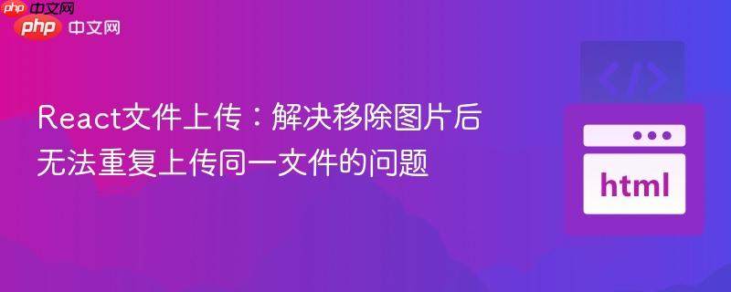 React文件上传：解决移除图片后无法重复上传同一文件的问题