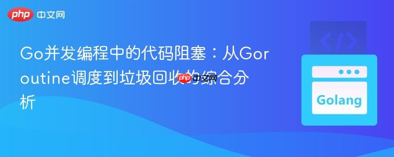 Go并发编程中的代码阻塞：从Goroutine调度到垃圾回收的综合分析