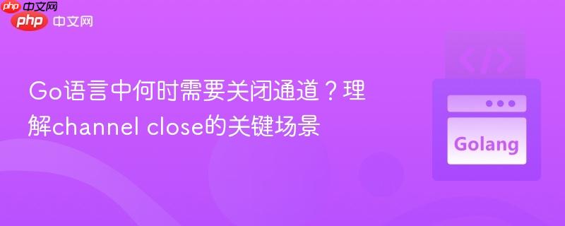 Go语言中何时需要关闭通道？理解channel close的关键场景
