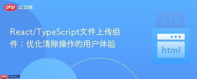 React/TypeScript文件上传组件：优化清除操作的用户体验