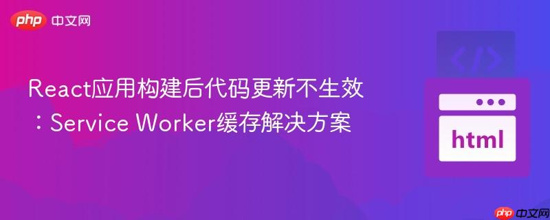 React应用构建后代码更新不生效：Service Worker缓存解决方案
