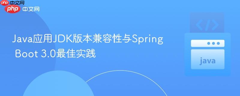 Java应用JDK版本兼容性与Spring Boot 3.0最佳实践