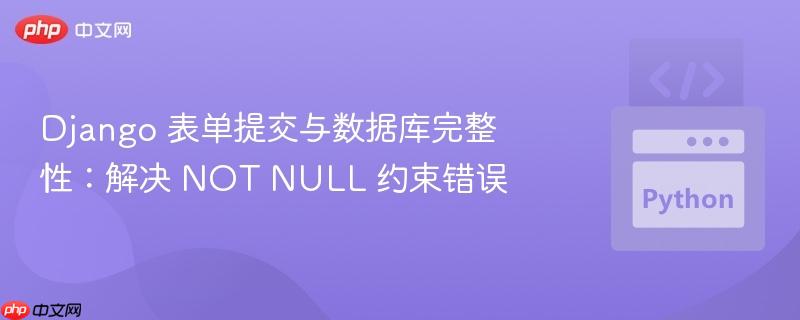 Django 表单提交与数据库完整性：解决 NOT NULL 约束错误