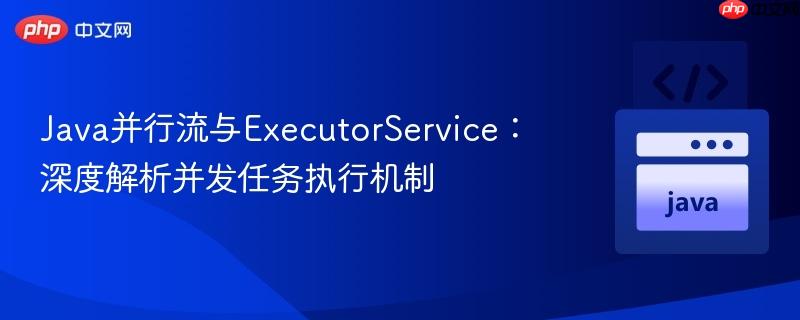 Java并行流与ExecutorService：深度解析并发任务执行机制