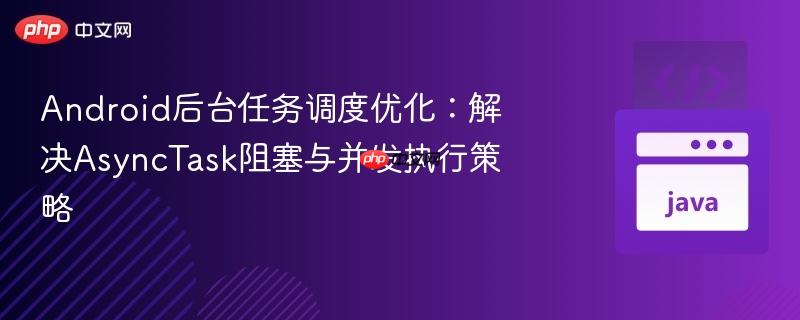 Android后台任务调度优化：解决AsyncTask阻塞与并发执行策略