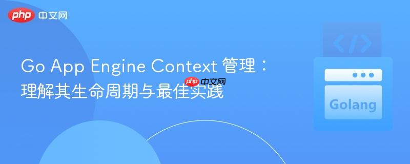 Go App Engine Context 管理：理解其生命周期与最佳实践