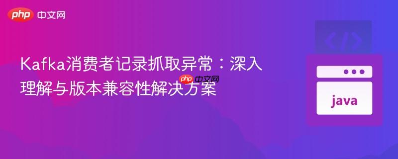 Kafka消费者记录抓取异常：深入理解与版本兼容性解决方案