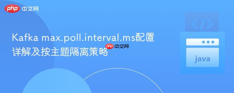Kafka max.poll.interval.ms配置详解及按主题隔离策略