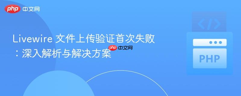 Livewire 文件上传验证首次失败：深入解析与解决方案