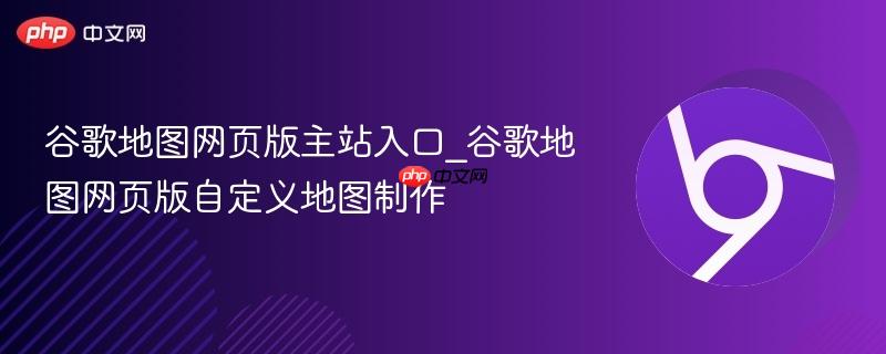 谷歌地图网页版主站入口_谷歌地图网页版自定义地图制作